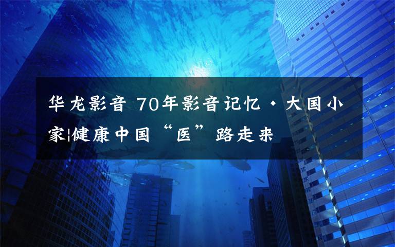 华龙影音 70年影音记忆•大国小家|健康中国“医”路走来