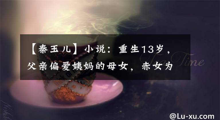 【秦玉儿】小说：重生13岁，父亲偏爱姨妈的母女，赤女为了保护自己，决定抱王子大腿。