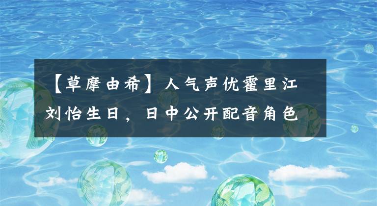 【草摩由希】人气声优霍里江刘怡生日，日中公开配音角色排名文章配图