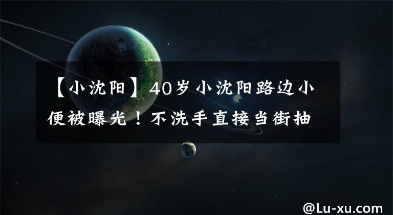 【小沈阳】40岁小沈阳路边小便被曝光！不洗手直接当街抽烟，酒吧嗨玩至凌晨文章配图
