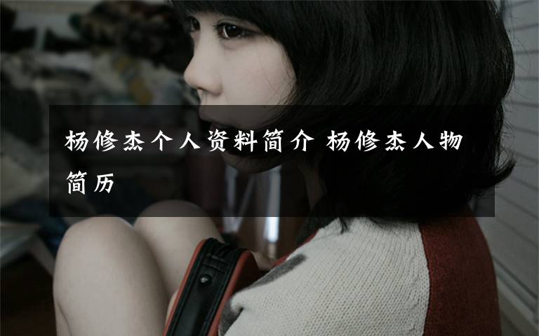 杨修杰个人资料简介 杨修杰人物简历文章配图