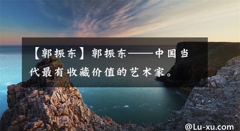 【郭振东】郭振东——中国当代最有收藏价值的艺术家。