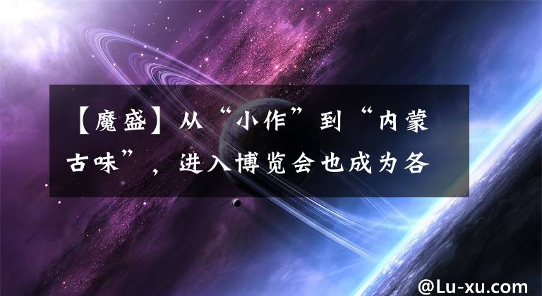 【魔盛】从“小作”到“内蒙古味”，进入博览会也成为各省的国际“会客室”。文章配图
