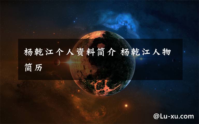 杨乾江个人资料简介 杨乾江人物简历文章配图