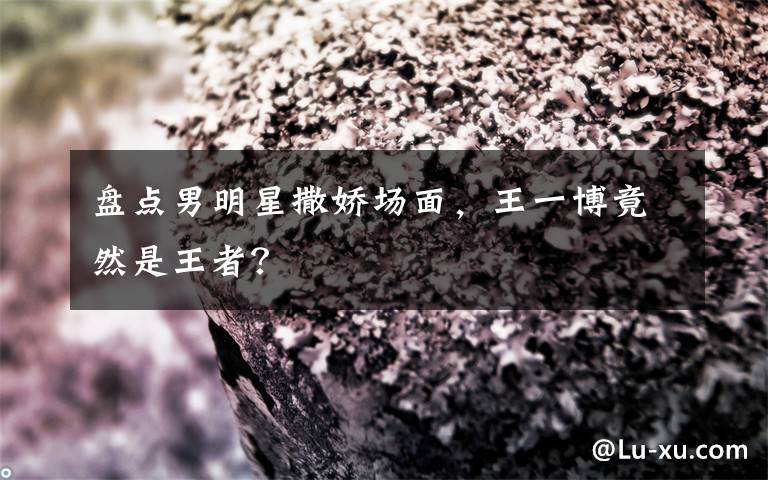 盘点男明星撒娇场面，王一博竟然是王者？文章配图