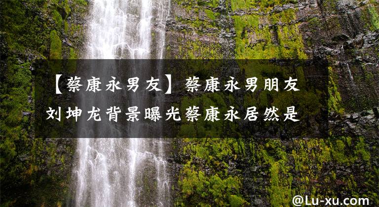 【蔡康永男友】蔡康永男朋友刘坤龙背景曝光蔡康永居然是富三代。