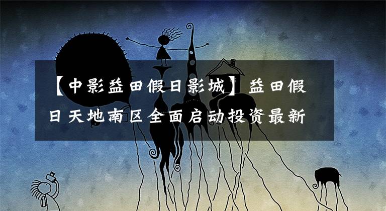 【中影益田假日影城】益田假日天地南区全面启动投资最新入驻品牌曝光！