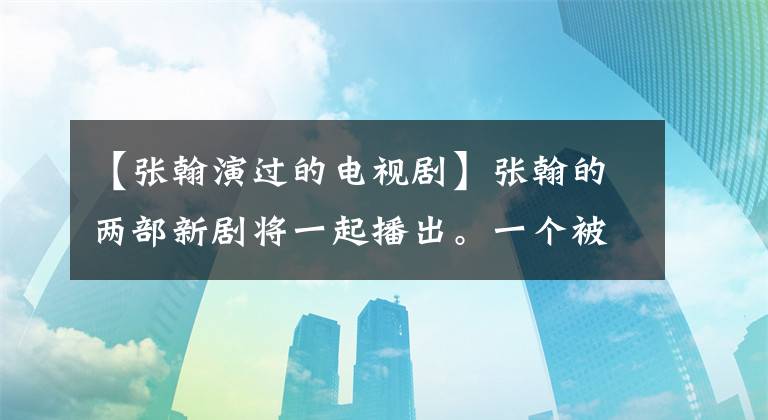 【张翰演过的电视剧】张翰的两部新剧将一起播出。一个被平台讨厌，一个喜欢和王丽坤演技老板装傻。