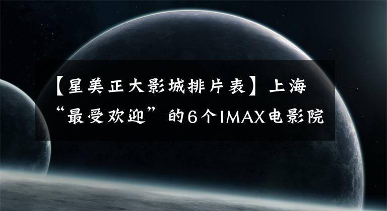 【星美正大影城排片表】上海“最受欢迎”的6个IMAX电影院。