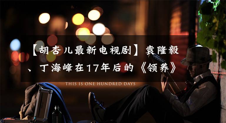 【胡杏儿最新电视剧】袁隆毅、丁海峰在17年后的《领养》集中精力“寻找跨国联谊”