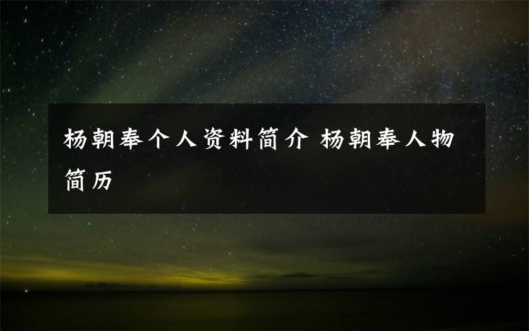 杨朝奉个人资料简介 杨朝奉人物简历文章配图