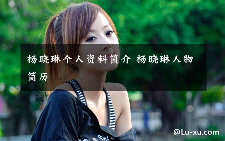 杨晓琳个人资料简介 杨晓琳人物简历文章配图