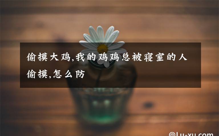 偷摸大鸡,我的鸡鸡总被寝室的人偷摸,怎么防文章配图