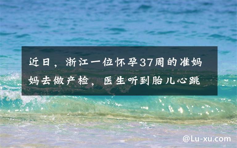 近日，浙江一位怀孕37周的准妈妈去做产检，医生听到胎儿心跳后吓出冷汗。