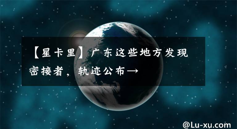 【星卡里】广东这些地方发现密接者，轨迹公布→