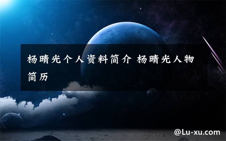 杨晴光个人资料简介 杨晴光人物简历文章配图