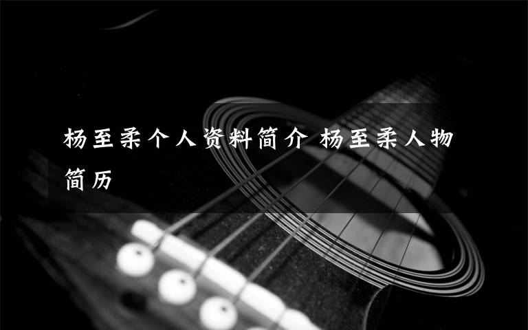 杨至柔个人资料简介 杨至柔人物简历文章配图
