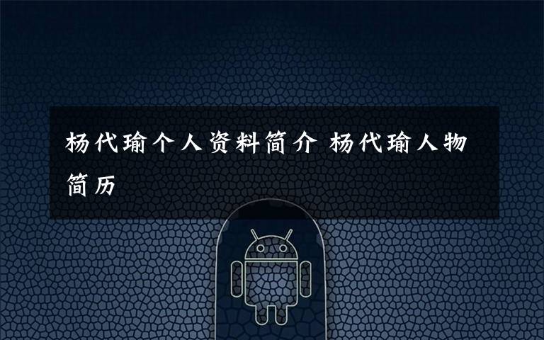 杨代瑜个人资料简介 杨代瑜人物简历文章配图