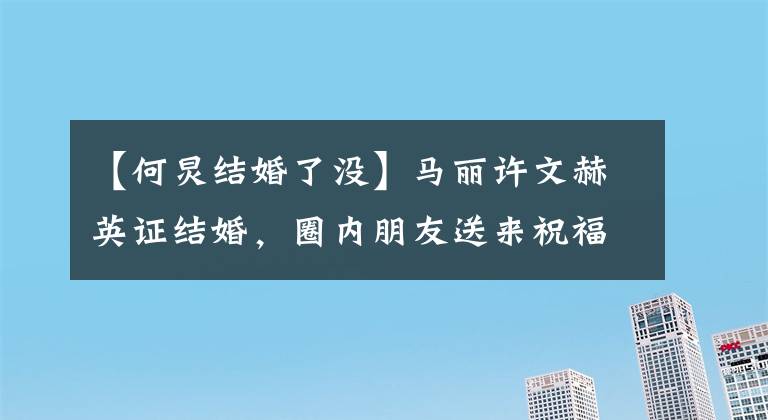 【何炅结婚了没】马丽许文赫英证结婚，圈内朋友送来祝福，许志昂留言暖洋洋地流下了眼泪