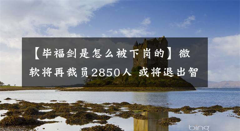 【毕福剑是怎么被下岗的】微软将再裁员2850人 或将退出智能手机业务；毕福剑从央视离职后加入创业公司？ | 砍柴晚讯文章配图