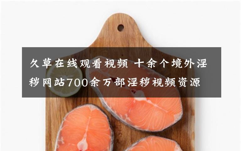 久草在线观看视频 十余个境外淫秽网站700余万部淫秽视频资源