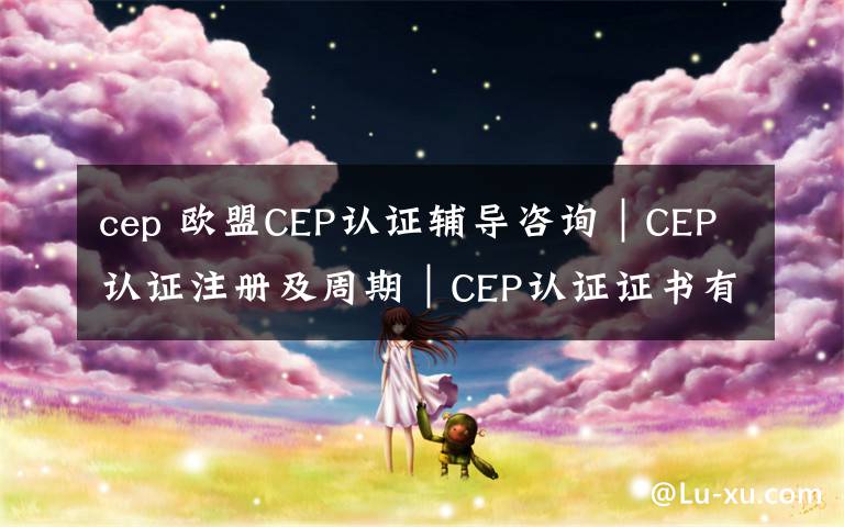 cep 欧盟CEP认证辅导咨询｜CEP认证注册及周期｜CEP认证证书有效期
