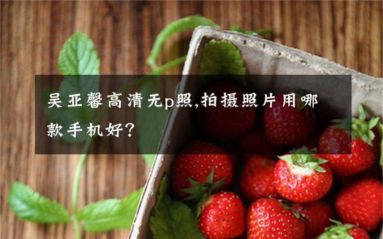 吴亚馨高清无p照,拍摄照片用哪款手机好？