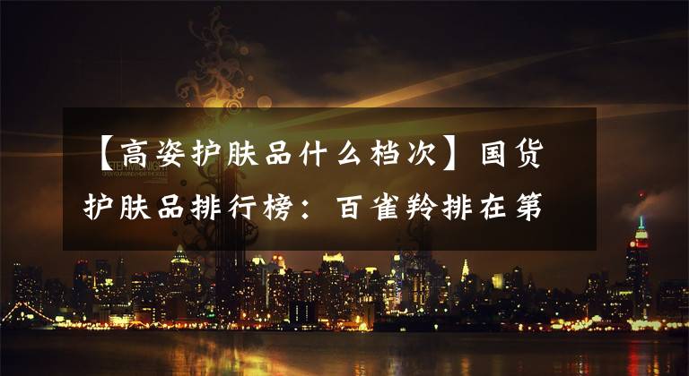 【高姿护肤品什么档次】国货护肤品排行榜：百雀羚排在第一位，前五名没有一张大牌！