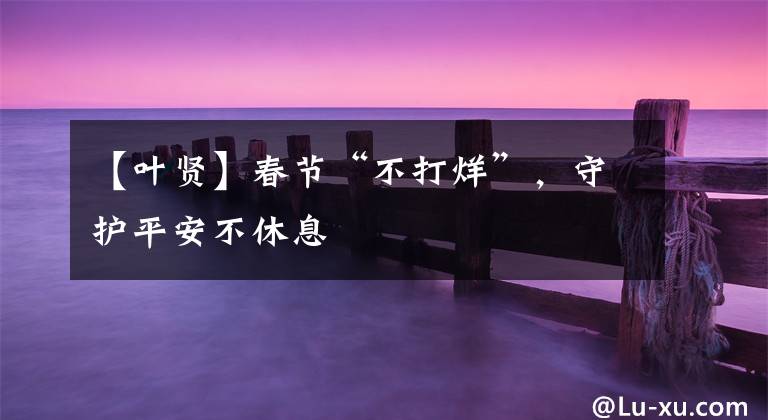【叶贤】春节“不打烊”，守护平安不休息