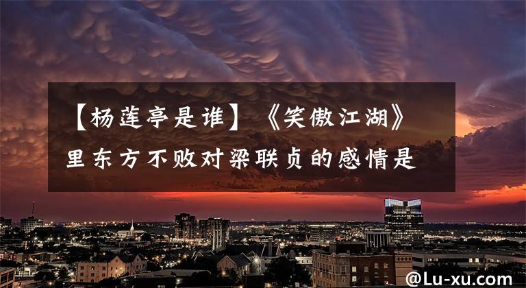 【杨莲亭是谁】《笑傲江湖》里东方不败对梁联贞的感情是怎么样的？仔细想想，很可怕