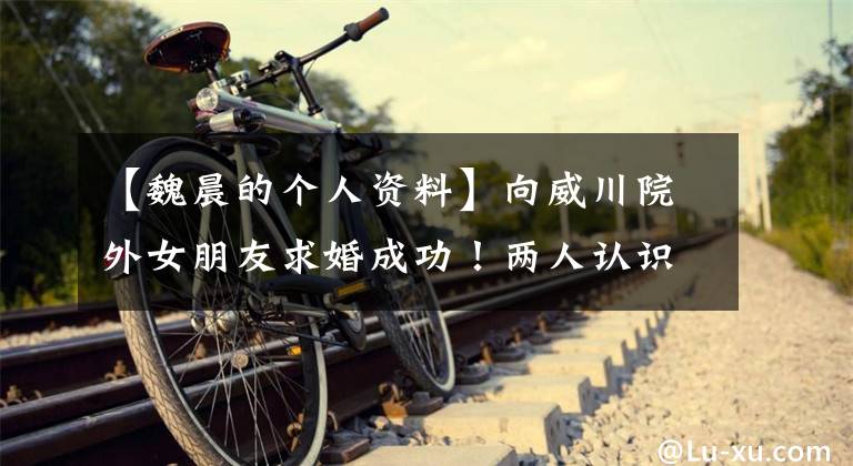 【魏晨的个人资料】向威川院外女朋友求婚成功！两人认识了多年威川女朋友资料照片介绍