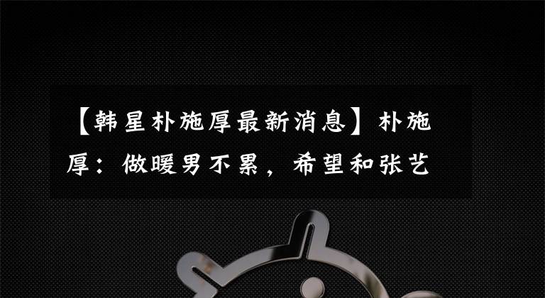 【韩星朴施厚最新消息】朴施厚：做暖男不累，希望和张艺谋合作