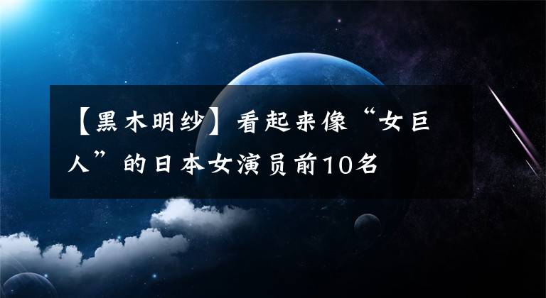【黑木明纱】看起来像“女巨人”的日本女演员前10名
