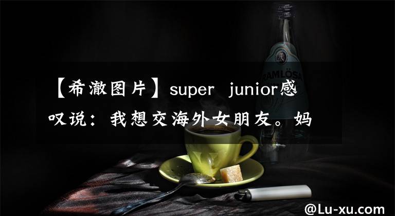 【希澈图片】super  junior感叹说：我想交海外女朋友。妈妈想揭露新鲜感，改变妈妈。