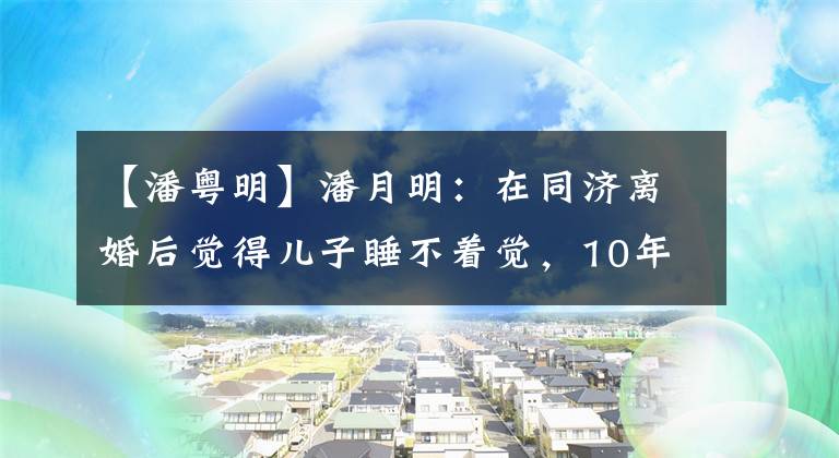 【潘粤明】潘月明：在同济离婚后觉得儿子睡不着觉，10年来只能在网上轻生他。