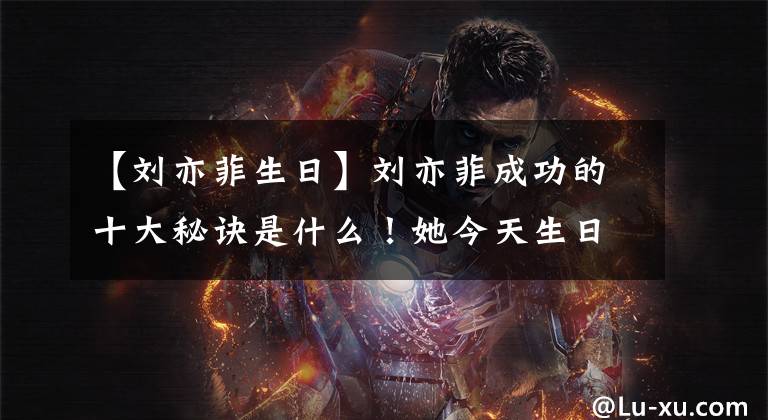 【刘亦菲生日】刘亦菲成功的十大秘诀是什么！她今天生日，宋承宪的时候送了什么生日礼物？