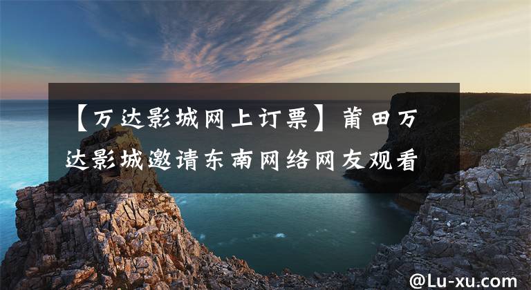 【万达影城网上订票】莆田万达影城邀请东南网络网友观看10元的3D电影。
