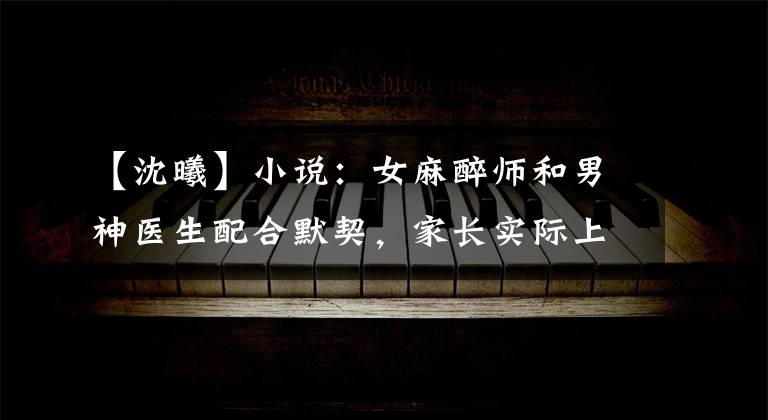 【沈曦】小说：女麻醉师和男神医生配合默契，家长实际上私下对抗两个人
