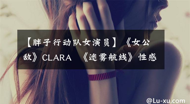 【胖子行动队女演员】《女公敌》CLARA  《迷雾航线》性感魅力，挑战双面文物。