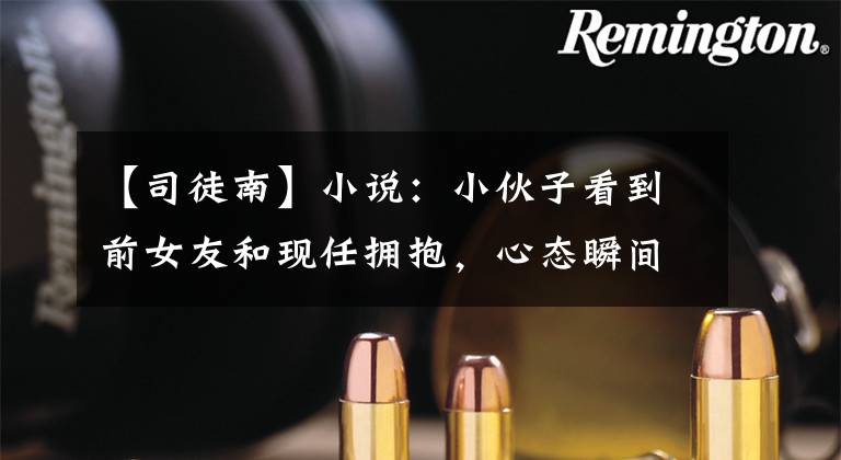 【司徒南】小说：小伙子看到前女友和现任拥抱，心态瞬间爆炸，为什么我还是牵着手？