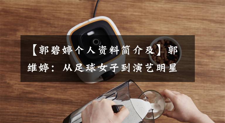【郭碧婷个人资料简介及】郭维婷：从足球女子到演艺明星出道17年后，我倾向于华强准儿媳