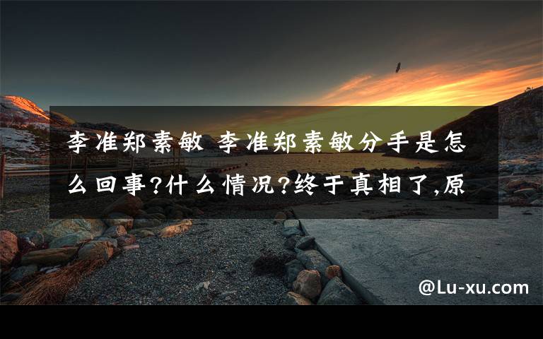 李准郑素敏 李准郑素敏分手是怎么回事?什么情况?终于真相了,原来是这样！文章配图