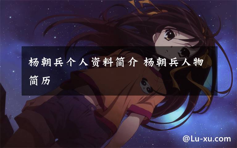 杨朝兵个人资料简介 杨朝兵人物简历文章配图