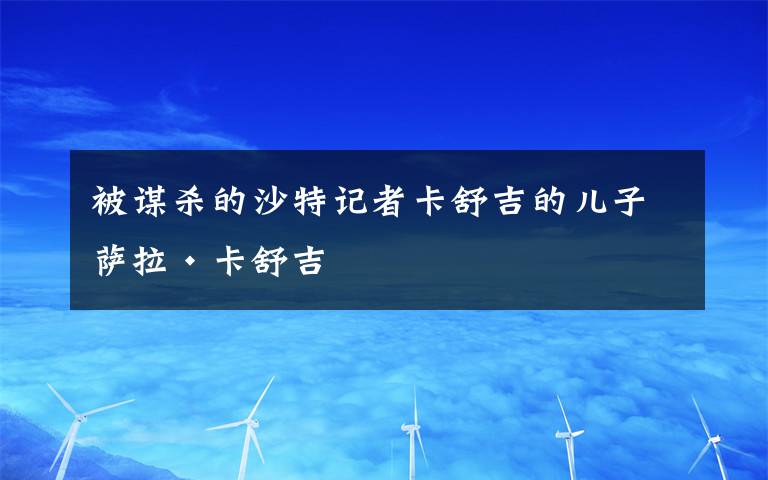 被谋杀的沙特记者卡舒吉的儿子萨拉·卡舒吉