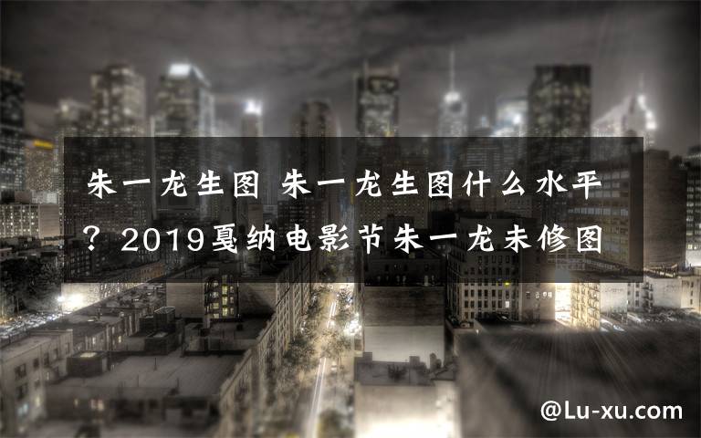 朱一龙生图 朱一龙生图什么水平？2019戛纳电影节朱一龙未修图曝光颜值抗打