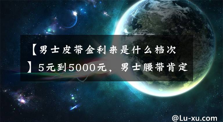 【男士皮带金利来是什么档次】5元到5000元，男士腰带肯定是这样选的。