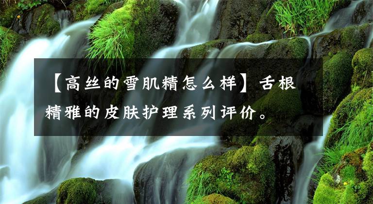 【高丝的雪肌精怎么样】舌根精雅的皮肤护理系列评价。文章配图