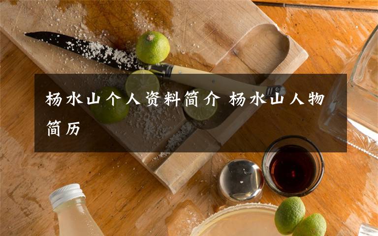 杨水山个人资料简介 杨水山人物简历文章配图