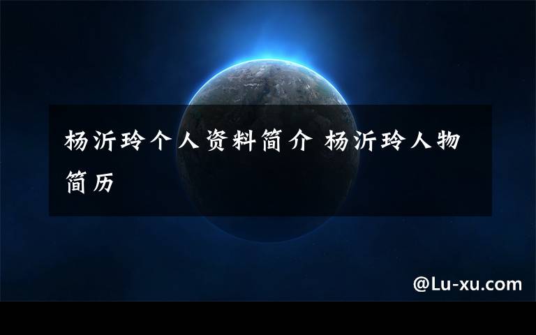 杨沂玲个人资料简介 杨沂玲人物简历文章配图