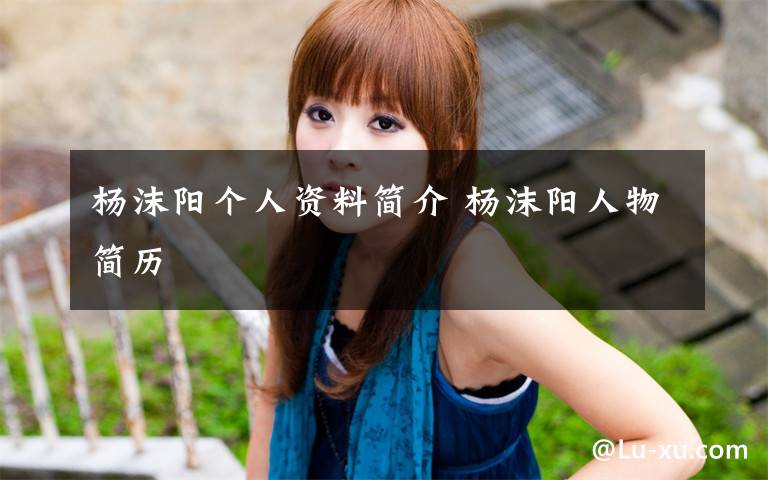 杨沫阳个人资料简介 杨沫阳人物简历文章配图